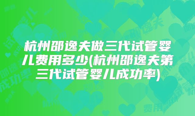 杭州邵逸夫做三代试管婴儿费用多少(杭州邵逸夫第三代试管婴儿成功率)