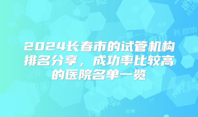 2024长春市的试管机构排名分享，成功率比较高的医院名单一览