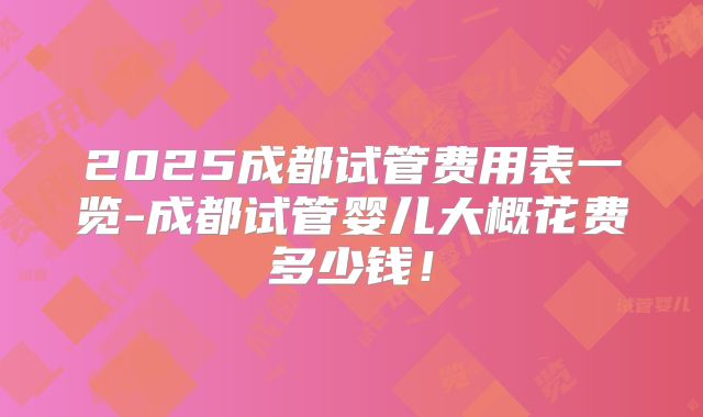 2025成都试管费用表一览-成都试管婴儿大概花费多少钱！