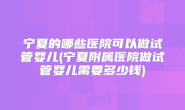 宁夏的哪些医院可以做试管婴儿(宁夏附属医院做试管婴儿需要多少钱)