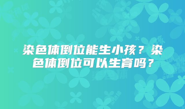 染色体倒位能生小孩?染色体倒位可以生育吗?