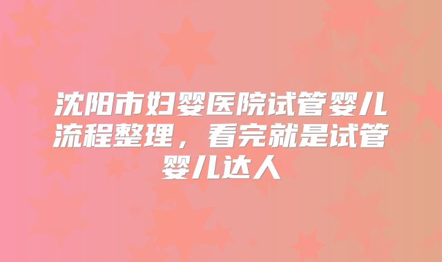 沈阳市妇婴医院试管婴儿流程整理,看完就是试管婴儿达人