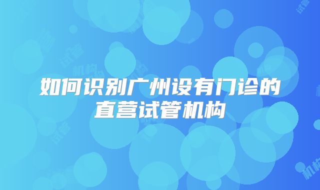 如何识别广州设有门诊的直营试管机构