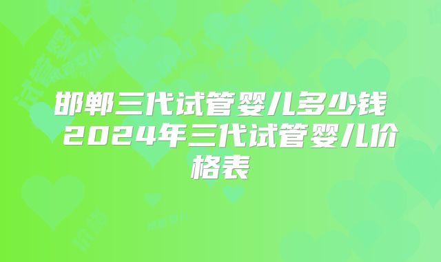 邯郸三代试管婴儿多少钱 2024年三代试管婴儿价格表