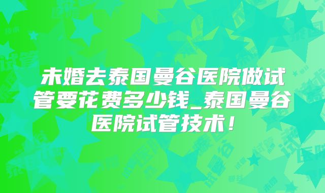 未婚去泰国曼谷医院做试管要花费多少钱_泰国曼谷医院试管技术!
