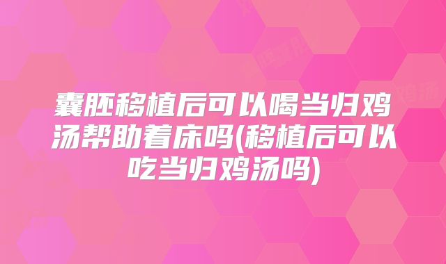 囊胚移植后可以喝当归鸡汤帮助着床吗(移植后可以吃当归鸡汤吗)