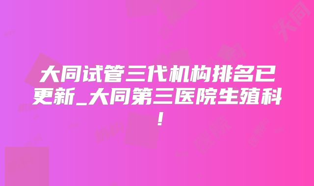 大同试管三代机构排名已更新_大同第三医院生殖科!