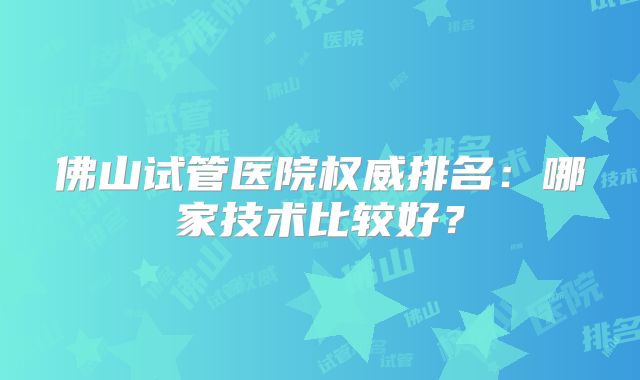 佛山试管医院权威排名:哪家技术比较好?