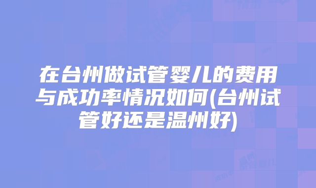 在台州做试管婴儿的费用与成功率情况如何(台州试管好还是温州好)
