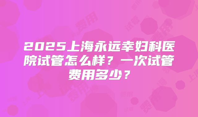 2025上海永远幸妇科医院试管怎么样?一次试管费用多少?