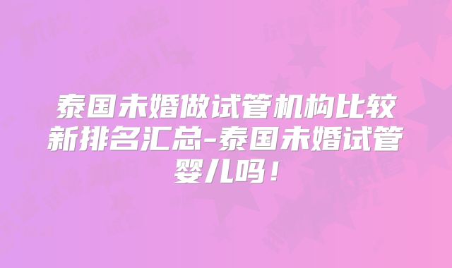 泰国未婚做试管机构比较新排名汇总-泰国未婚试管婴儿吗！