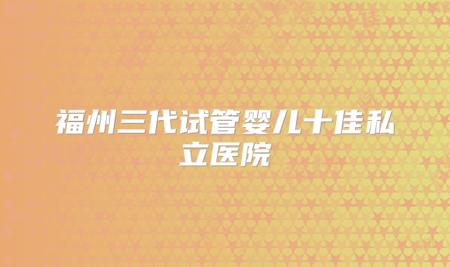 福州三代试管婴儿十佳私立医院