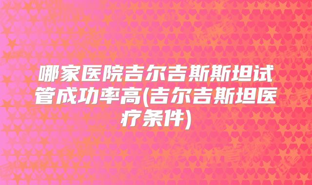 哪家医院吉尔吉斯斯坦试管成功率高(吉尔吉斯坦医疗条件)