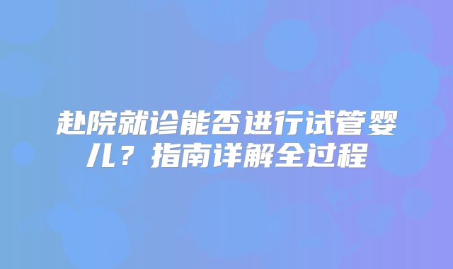 赴院就诊能否进行试管婴儿？指南详解全过程