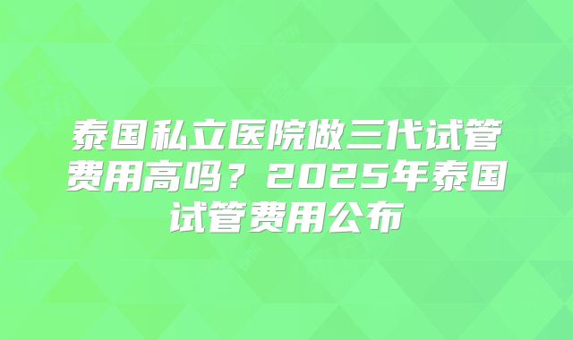 泰国私立医院做三代试管费用高吗?2025年泰国试管费用公布