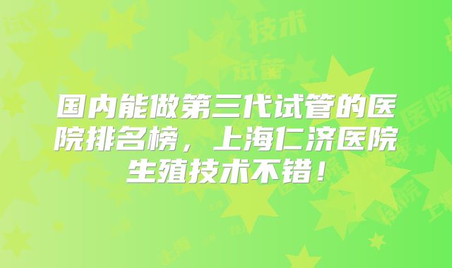 国内能做第三代试管的医院排名榜，上海仁济医院生殖技术不错！