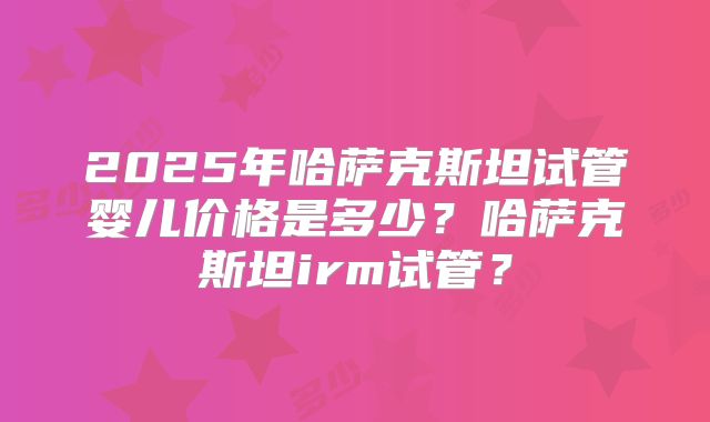2025年哈萨克斯坦试管婴儿价格是多少？哈萨克斯坦irm试管？