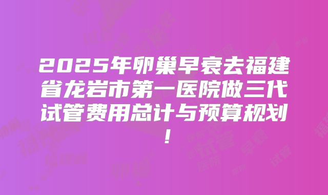 2025年卵巢早衰去福建省龙岩市第一医院做三代试管费用总计与预算规划!