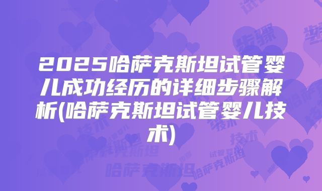 2025哈萨克斯坦试管婴儿成功经历的详细步骤解析(哈萨克斯坦试管婴儿技术)
