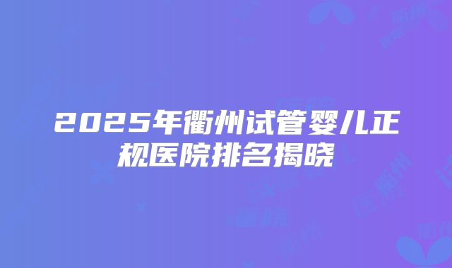 2025年衢州试管婴儿正规医院排名揭晓