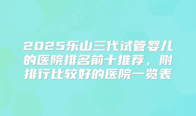 2025乐山三代试管婴儿的医院排名前十推荐，附排行比较好的医院一览表