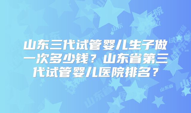 山东三代试管婴儿生子做一次多少钱？山东省第三代试管婴儿医院排名？