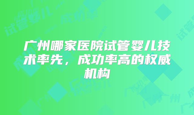 广州哪家医院试管婴儿技术率先，成功率高的权威机构