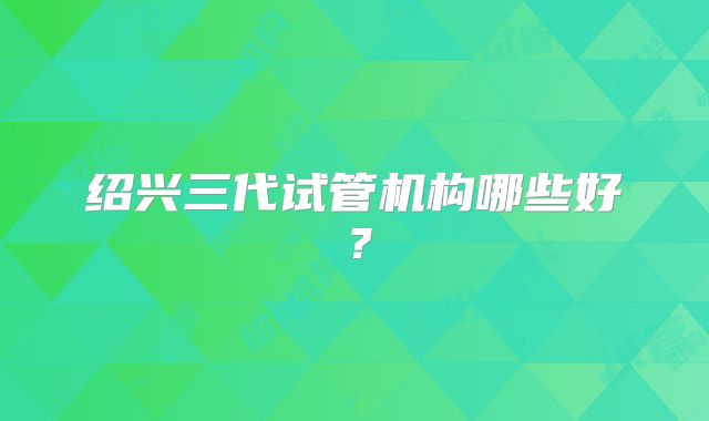 绍兴三代试管机构哪些好？