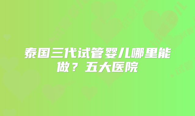泰国三代试管婴儿哪里能做？五大医院