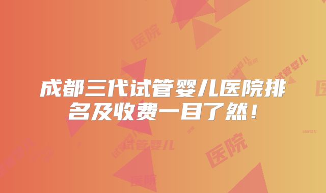 成都三代试管婴儿医院排名及收费一目了然！