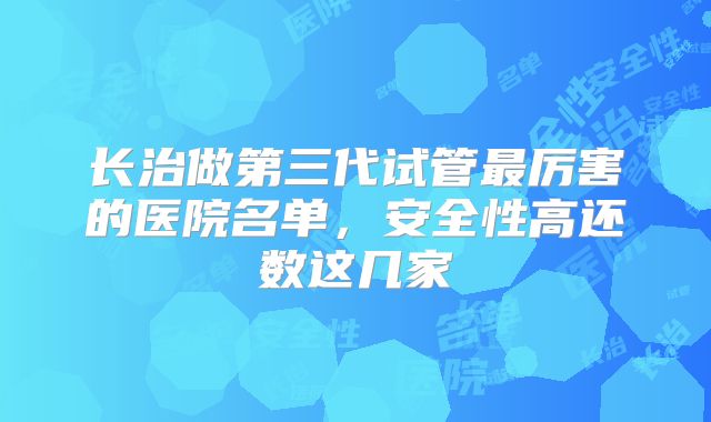 长治做第三代试管最厉害的医院名单，安全性高还数这几家