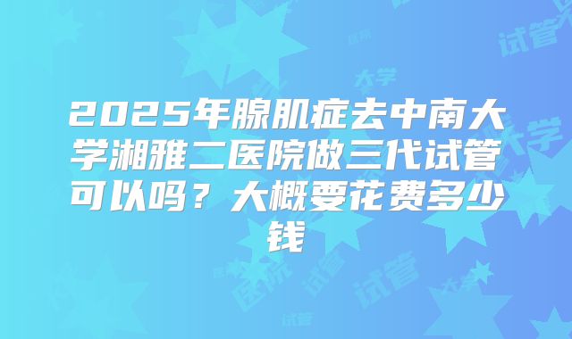 2025年腺肌症去中南大学湘雅二医院做三代试管可以吗?大概要花费多少钱