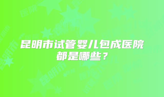 昆明市试管婴儿包成医院都是哪些？
