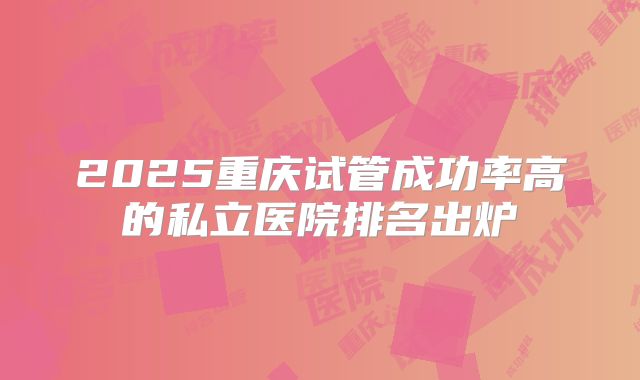 2025重庆试管成功率高的私立医院排名出炉