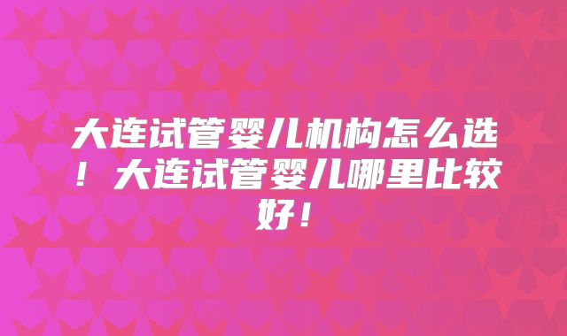 大连试管婴儿机构怎么选！大连试管婴儿哪里比较好！