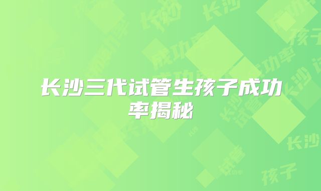 长沙三代试管生孩子成功率揭秘