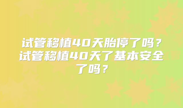 试管移植40天胎停了吗?试管移植40天了基本安全了吗?
