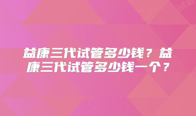 益康三代试管多少钱？益康三代试管多少钱一个？