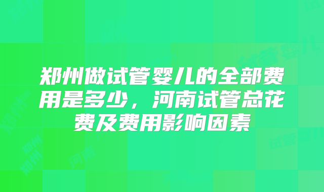 郑州做试管婴儿的全部费用是多少,河南试管总花费及费用影响因素