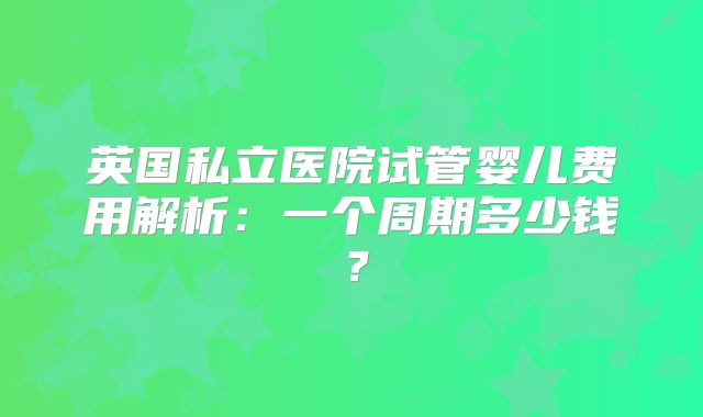 英国私立医院试管婴儿费用解析：一个周期多少钱？