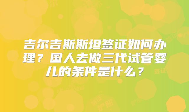 吉尔吉斯斯坦签证如何办理？国人去做三代试管婴儿的条件是什么？