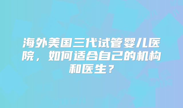海外美国三代试管婴儿医院,如何适合自己的机构和医生?