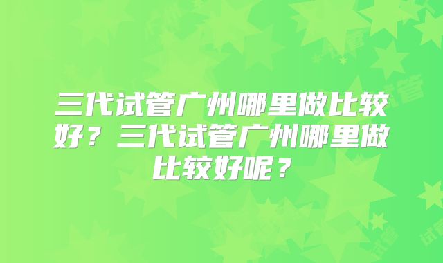 三代试管广州哪里做比较好?三代试管广州哪里做比较好呢?
