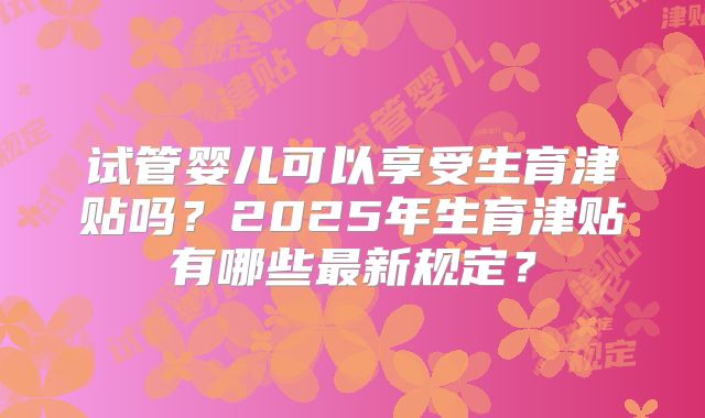 试管婴儿可以享受生育津贴吗?2025年生育津贴有哪些最新规定?