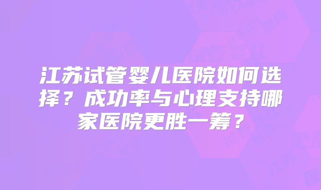 江苏试管婴儿医院如何选择？成功率与心理支持哪家医院更胜一筹？