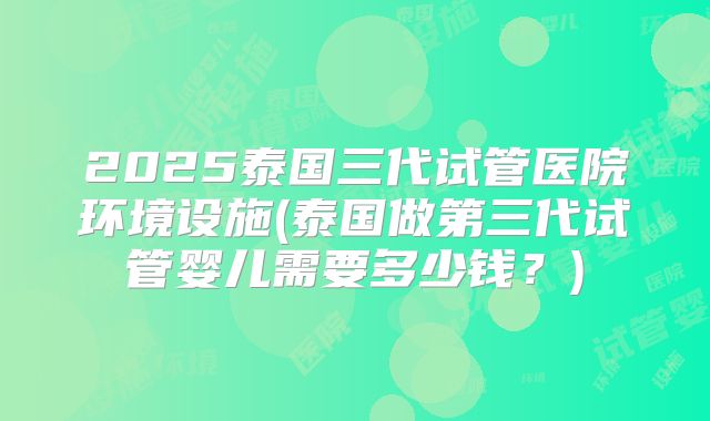 2025泰国三代试管医院环境设施(泰国做第三代试管婴儿需要多少钱？)