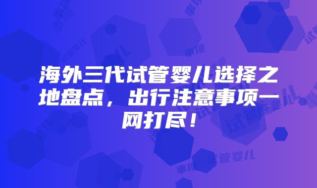 海外三代试管婴儿选择之地盘点,出行注意事项一网打尽!