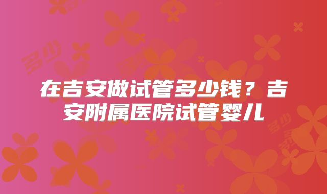 在吉安做试管多少钱?吉安附属医院试管婴儿
