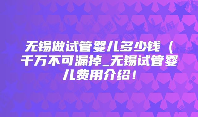 无锡做试管婴儿多少钱（千万不可漏掉_无锡试管婴儿费用介绍！
