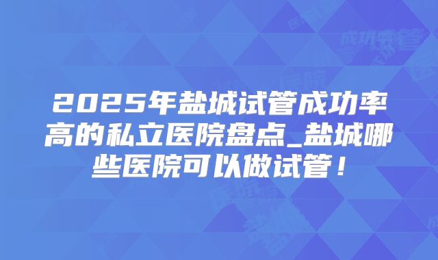 2025年盐城试管成功率高的私立医院盘点_盐城哪些医院可以做试管！